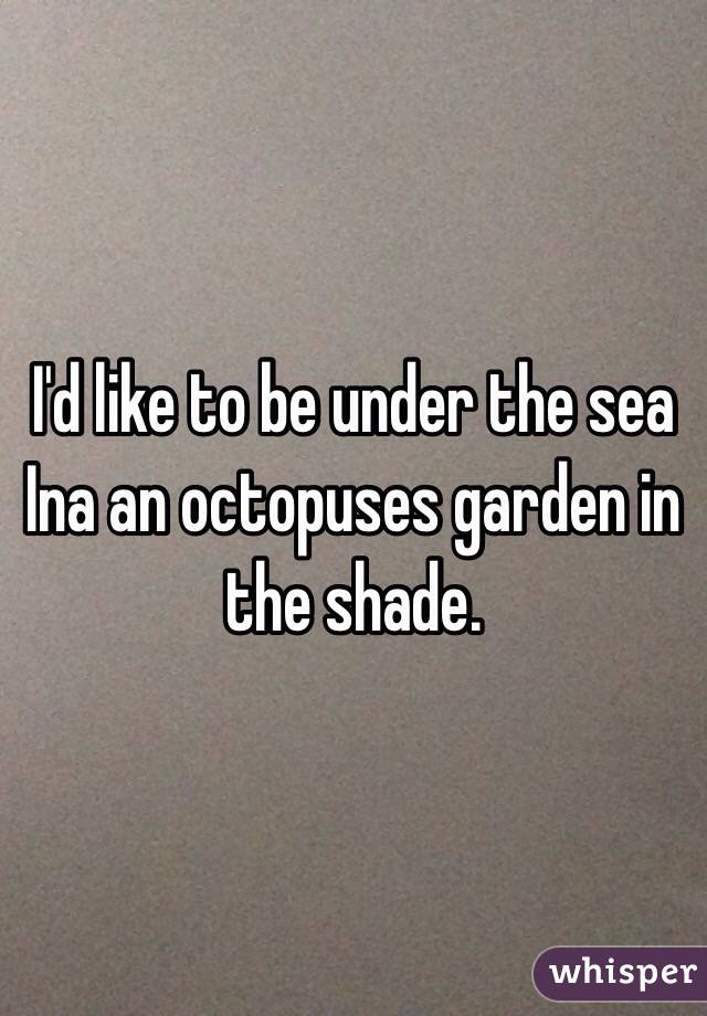 I'd like to be under the sea Ina an octopuses garden in the shade. 