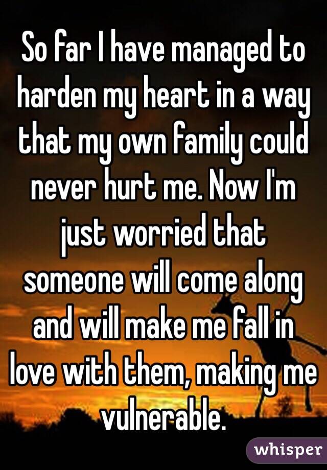 So far I have managed to harden my heart in a way that my own family could never hurt me. Now I'm just worried that someone will come along and will make me fall in love with them, making me vulnerable.