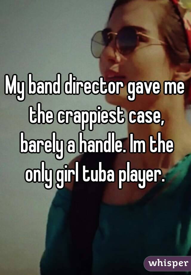 My band director gave me the crappiest case, barely a handle. Im the only girl tuba player. 