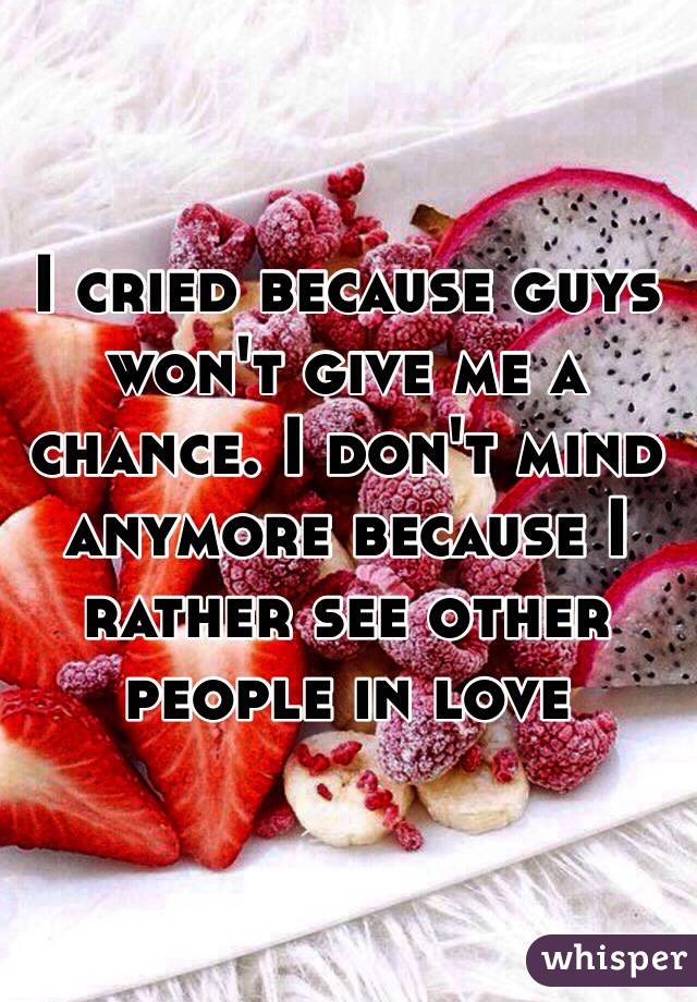 I cried because guys won't give me a chance. I don't mind anymore because I rather see other people in love