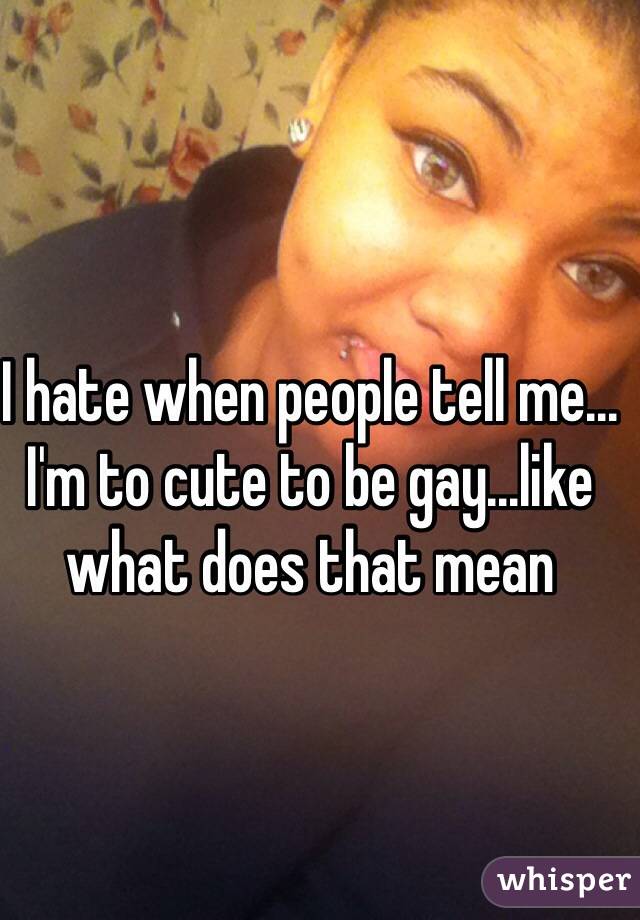 I hate when people tell me... I'm to cute to be gay...like what does that mean