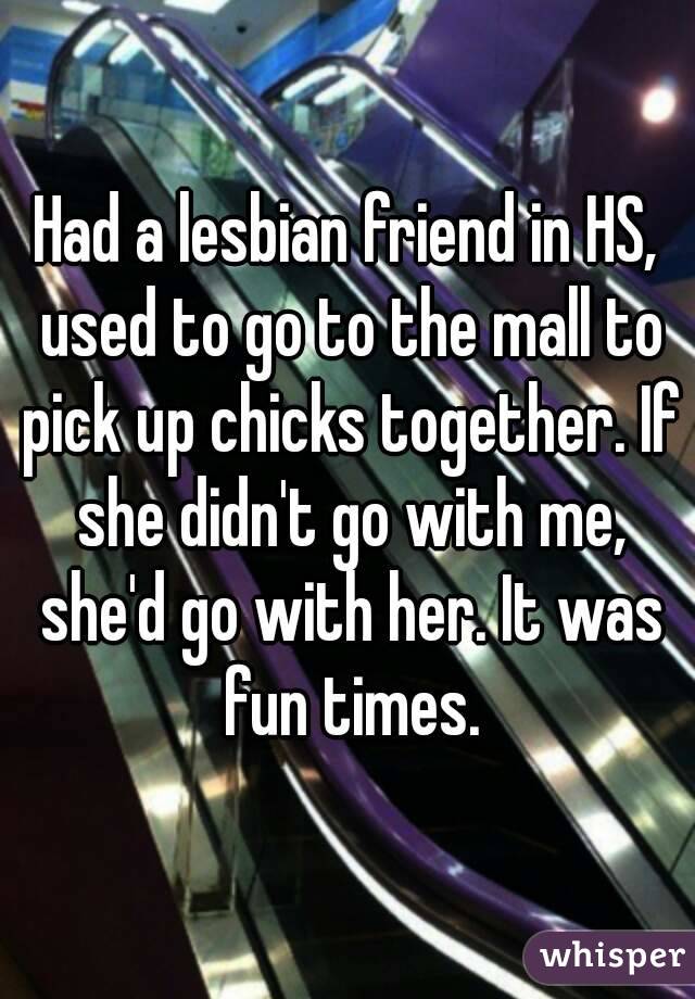 Had a lesbian friend in HS, used to go to the mall to pick up chicks together. If she didn't go with me, she'd go with her. It was fun times.
