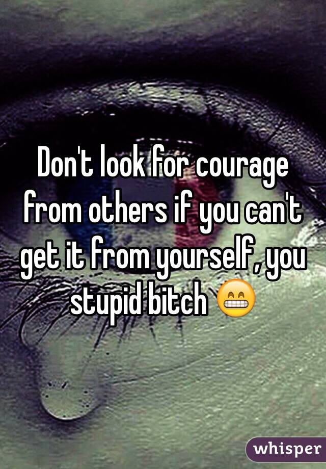 Don't look for courage from others if you can't get it from yourself, you stupid bitch 😁