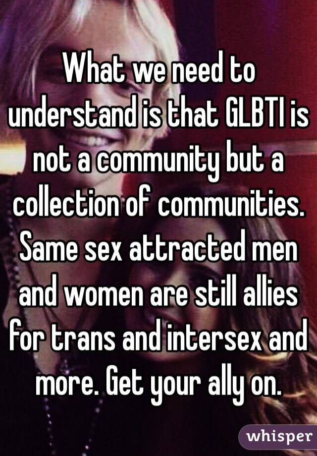 What we need to understand is that GLBTI is not a community but a collection of communities. Same sex attracted men and women are still allies for trans and intersex and more. Get your ally on. 