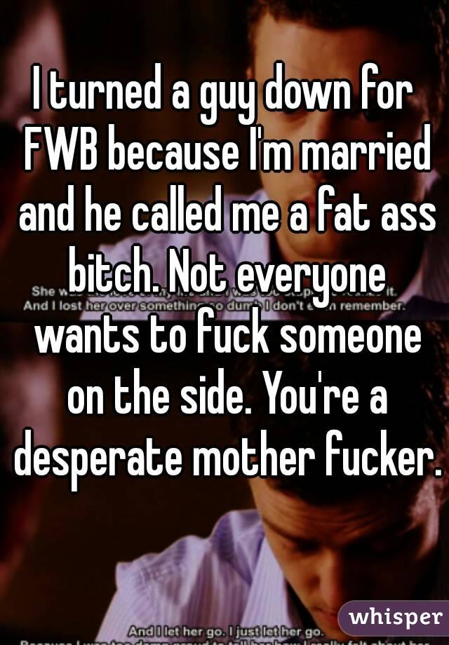 I turned a guy down for FWB because I'm married and he called me a fat ass bitch. Not everyone wants to fuck someone on the side. You're a desperate mother fucker. 