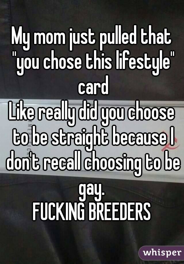 My mom just pulled that "you chose this lifestyle" card
Like really did you choose to be straight because I don't recall choosing to be gay. 
FUCKING BREEDERS