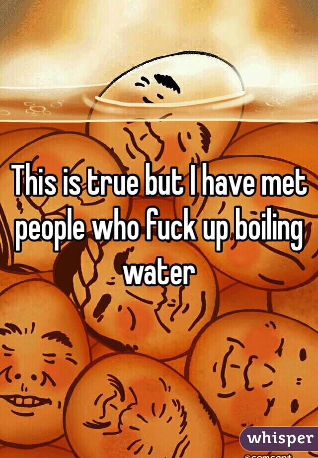 This is true but I have met people who fuck up boiling water 