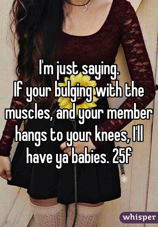 I'm just saying.
If your bulging with the muscles, and your member hangs to your knees, I'll have ya babies. 25f