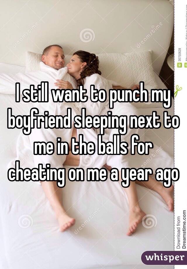 I still want to punch my boyfriend sleeping next to me in the balls for cheating on me a year ago 