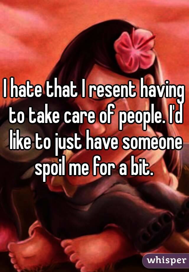 I hate that I resent having to take care of people. I'd like to just have someone spoil me for a bit. 