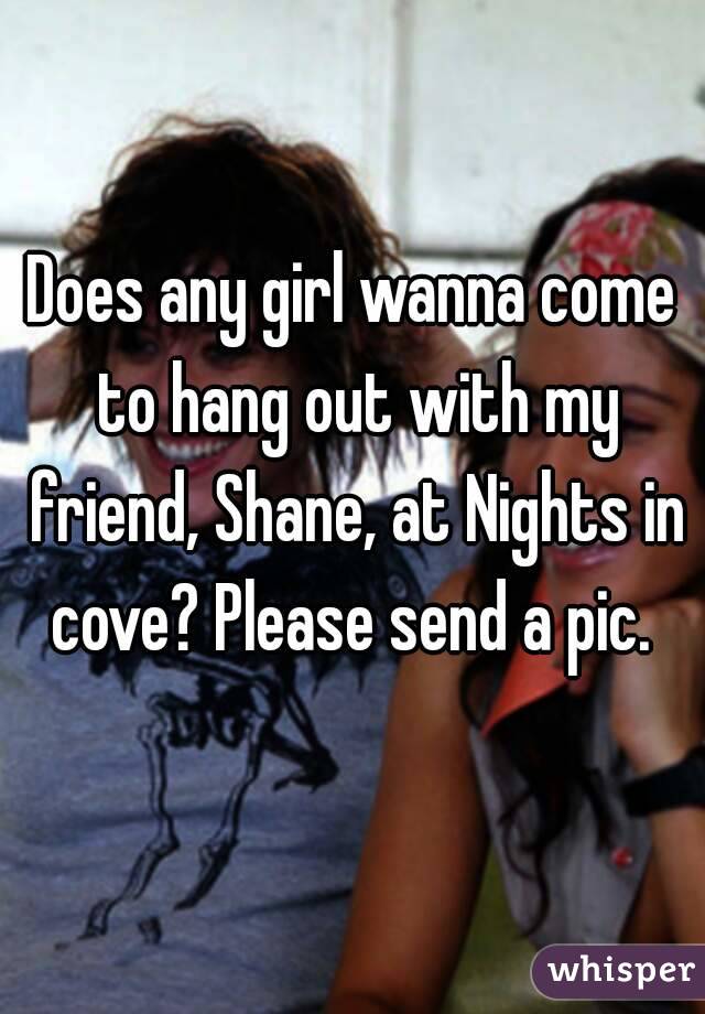 Does any girl wanna come to hang out with my friend, Shane, at Nights in cove? Please send a pic. 