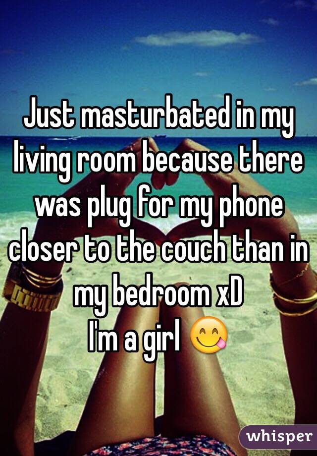 Just masturbated in my living room because there was plug for my phone closer to the couch than in my bedroom xD 
I'm a girl 😋