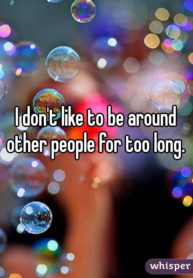 I don't like to be around other people for too long. 
