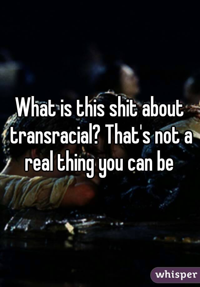 What is this shit about transracial? That's not a real thing you can be 