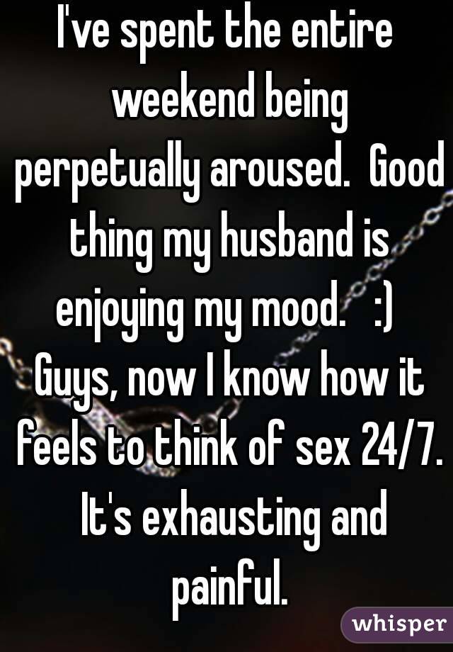 I've spent the entire weekend being perpetually aroused.  Good thing my husband is enjoying my mood.   :)  Guys, now I know how it feels to think of sex 24/7.  It's exhausting and painful.