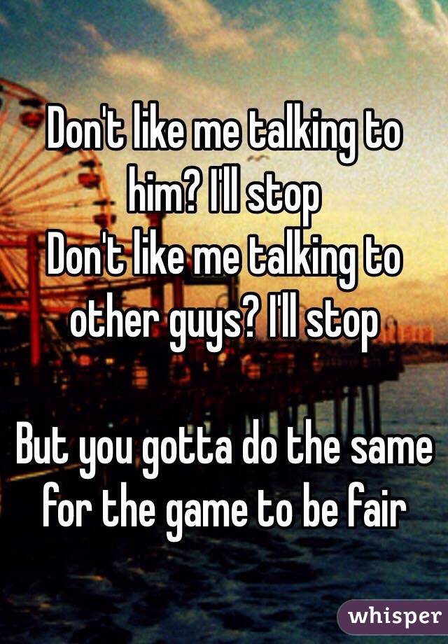 Don't like me talking to him? I'll stop
Don't like me talking to other guys? I'll stop

But you gotta do the same for the game to be fair 