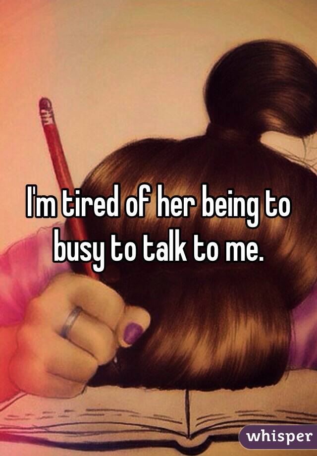 I'm tired of her being to busy to talk to me.