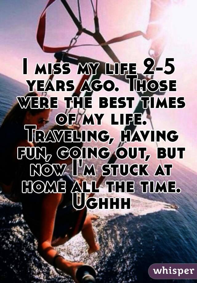 I miss my life 2-5 years ago. Those were the best times of my life. Traveling, having fun, going out, but now I'm stuck at home all the time. Ughhh