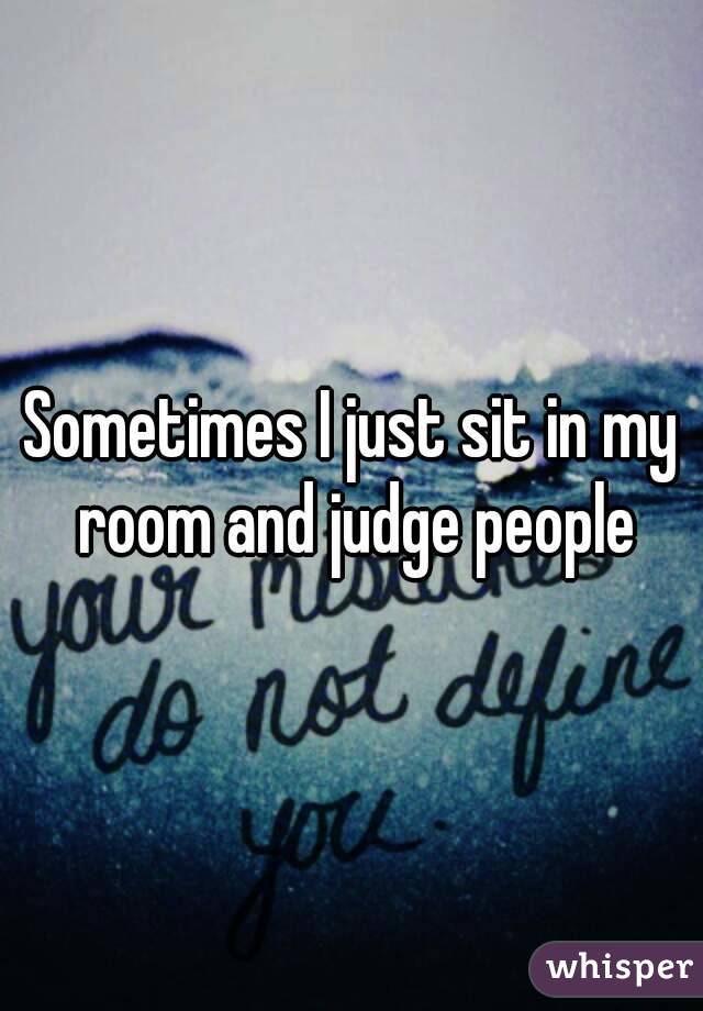 Sometimes I just sit in my room and judge people