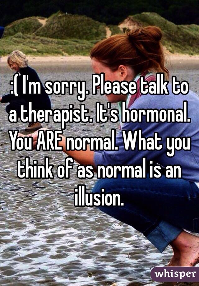 :( I'm sorry. Please talk to a therapist. It's hormonal. You ARE normal. What you think of as normal is an illusion. 