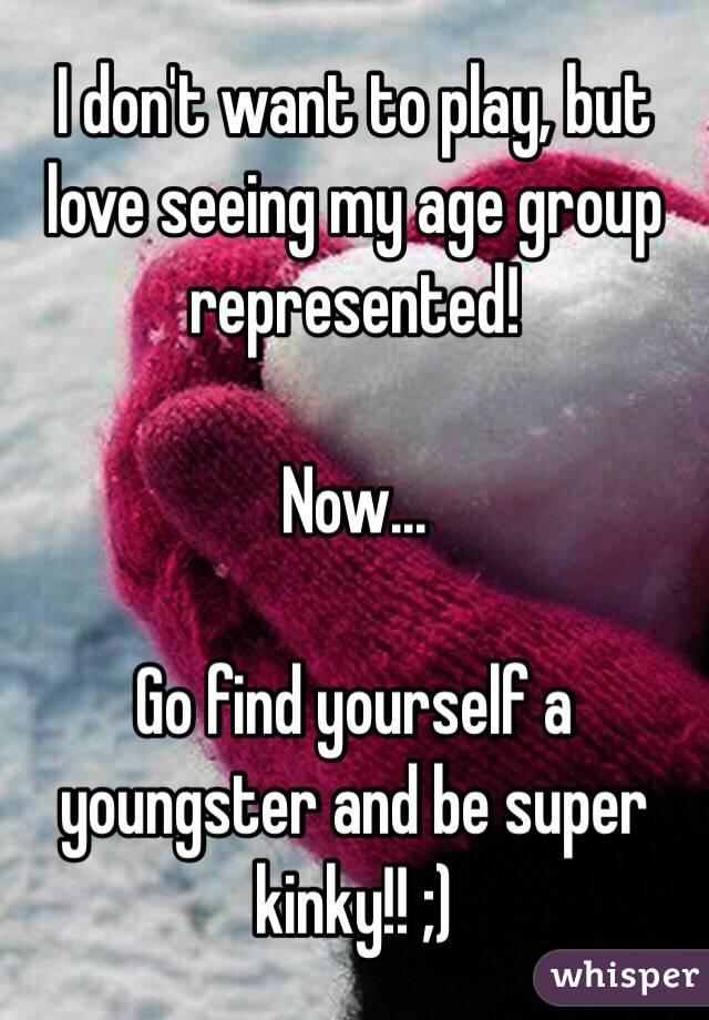 I don't want to play, but love seeing my age group represented!

Now...

Go find yourself a youngster and be super kinky!! ;)