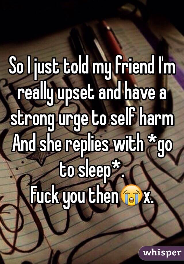 So I just told my friend I'm really upset and have a strong urge to self harm 
And she replies with *go to sleep*.
Fuck you then😭x.
