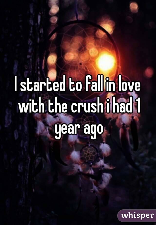 I started to fall in love with the crush i had 1 year ago