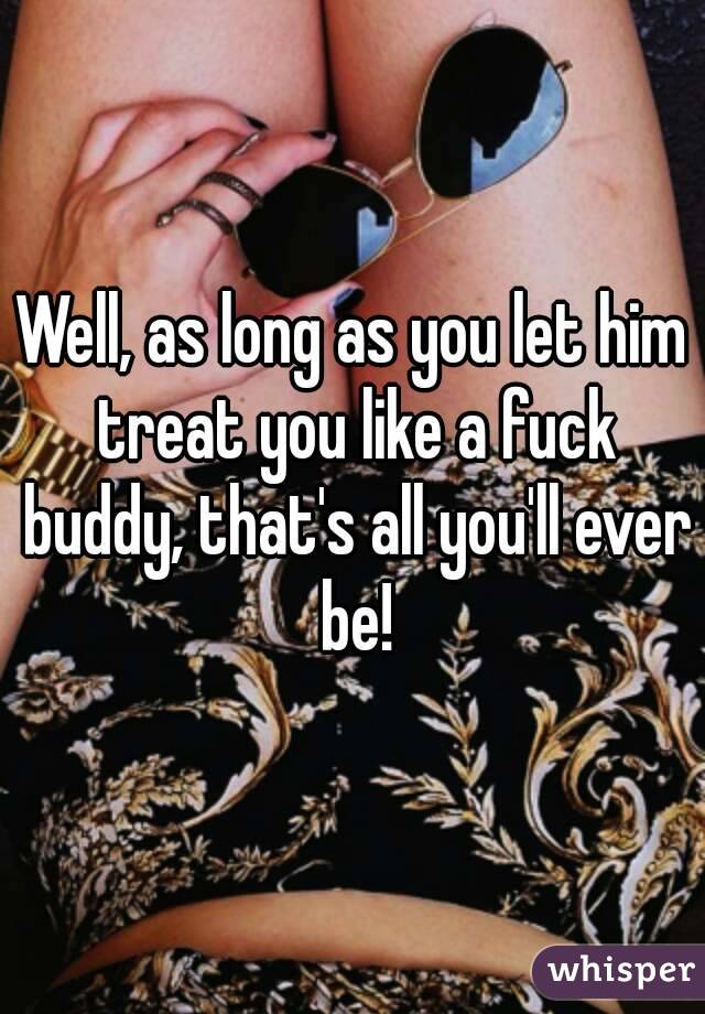Well, as long as you let him treat you like a fuck buddy, that's all you'll ever be!