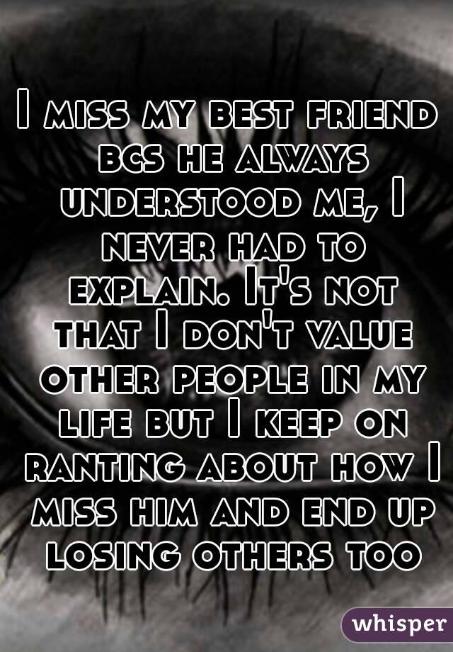 I miss my best friend bcs he always understood me, I never had to explain. It's not that I don't value other people in my life but I keep on ranting about how I miss him and end up losing others too