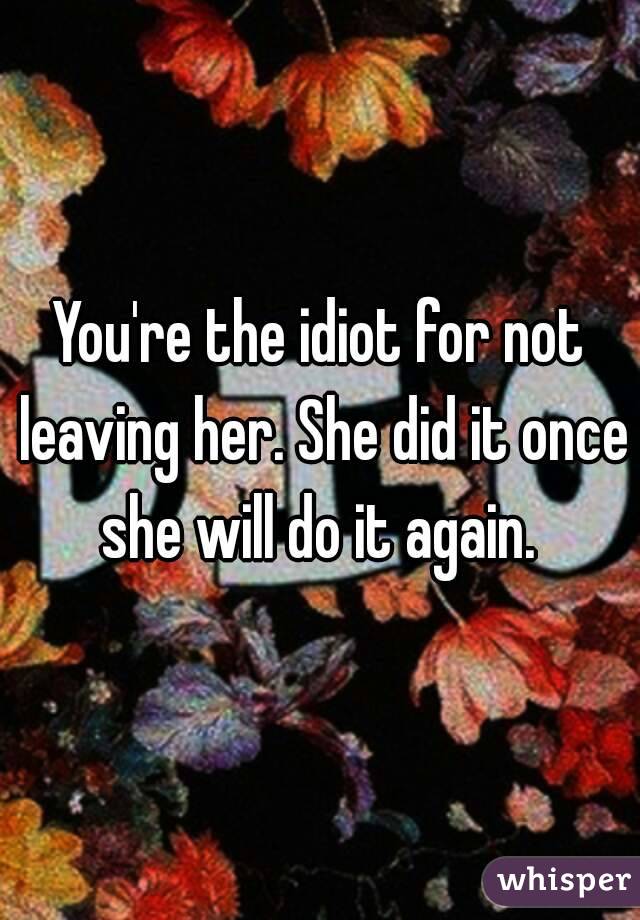 You're the idiot for not leaving her. She did it once she will do it again. 