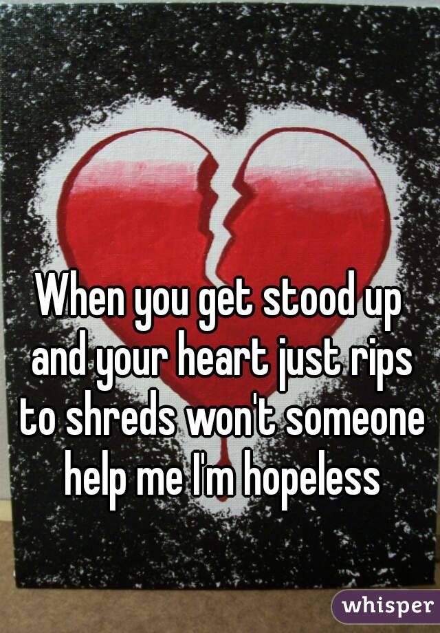 When you get stood up and your heart just rips to shreds won't someone help me I'm hopeless