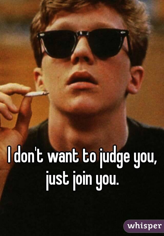 I don't want to judge you, just join you. 