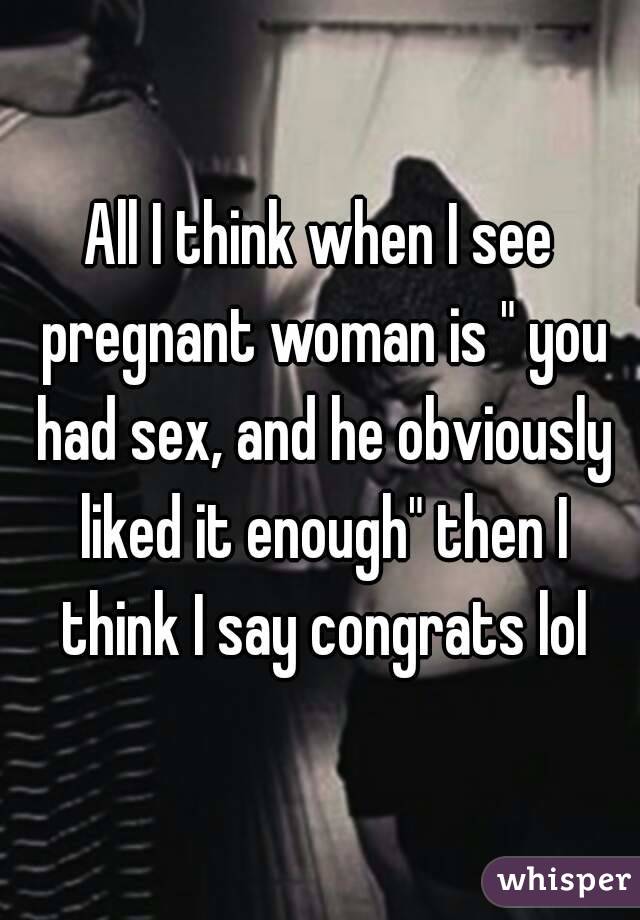 All I think when I see pregnant woman is " you had sex, and he obviously liked it enough" then I think I say congrats lol