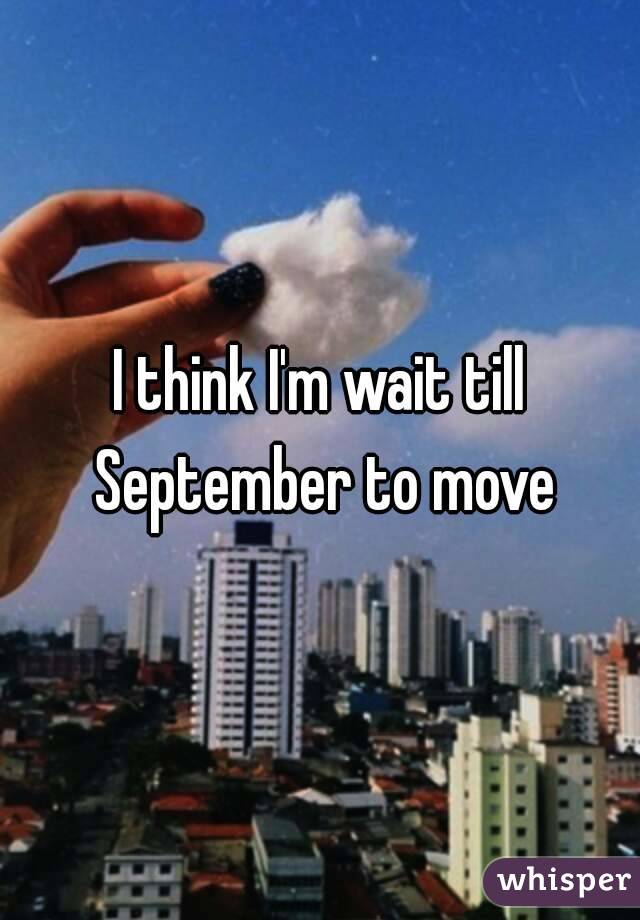 I think I'm wait till September to move