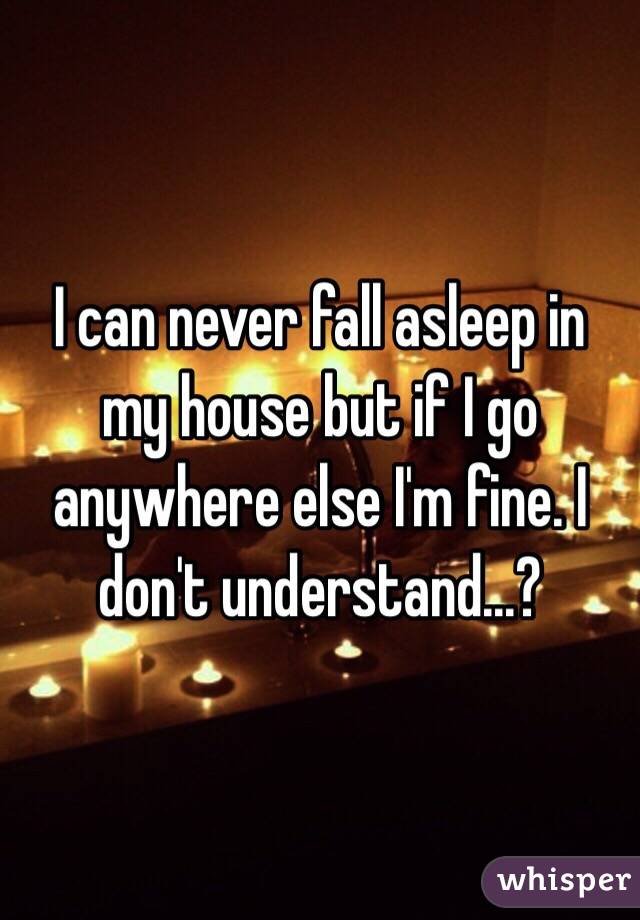 I can never fall asleep in my house but if I go anywhere else I'm fine. I don't understand...?