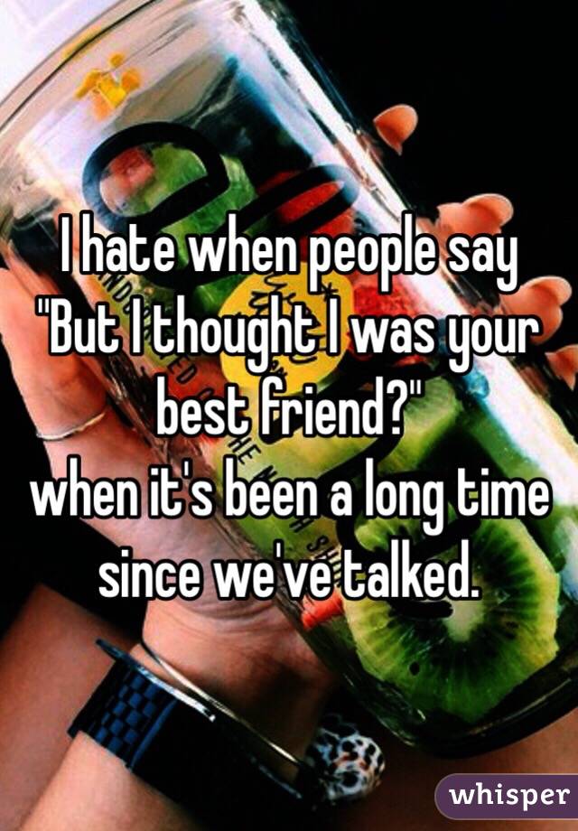 I hate when people say "But I thought I was your best friend?"
when it's been a long time since we've talked.