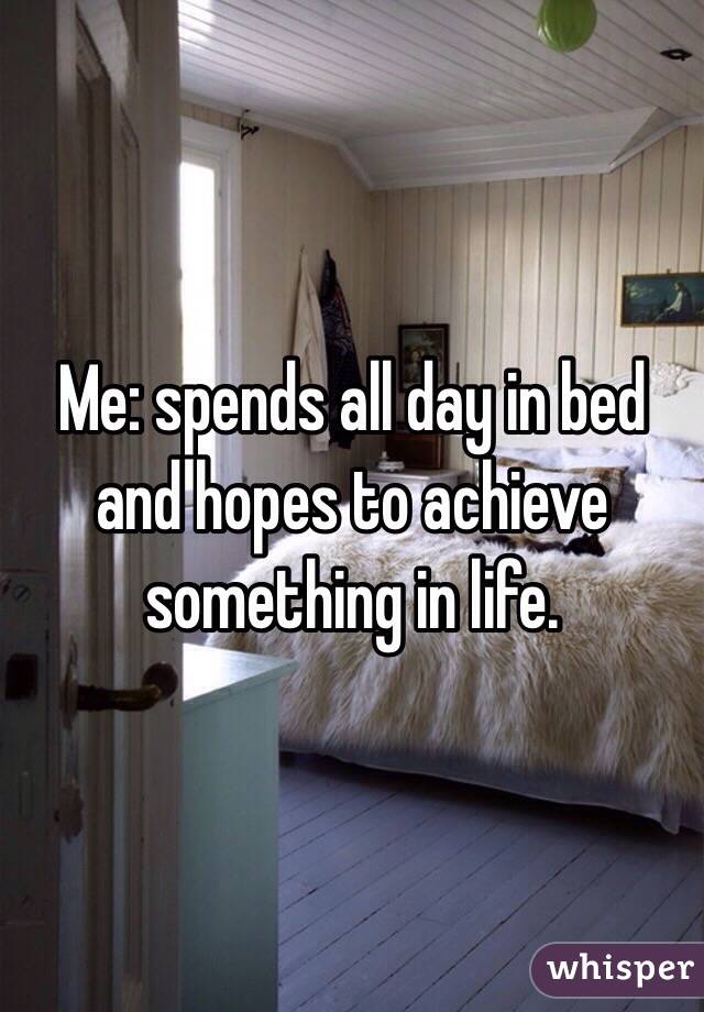 Me: spends all day in bed and hopes to achieve something in life. 