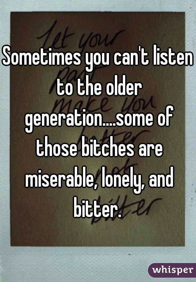 Sometimes you can't listen to the older generation....some of those bitches are miserable, lonely, and bitter. 