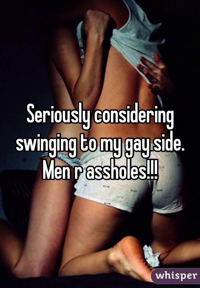 Seriously considering swinging to my gay side. Men r assholes!!!