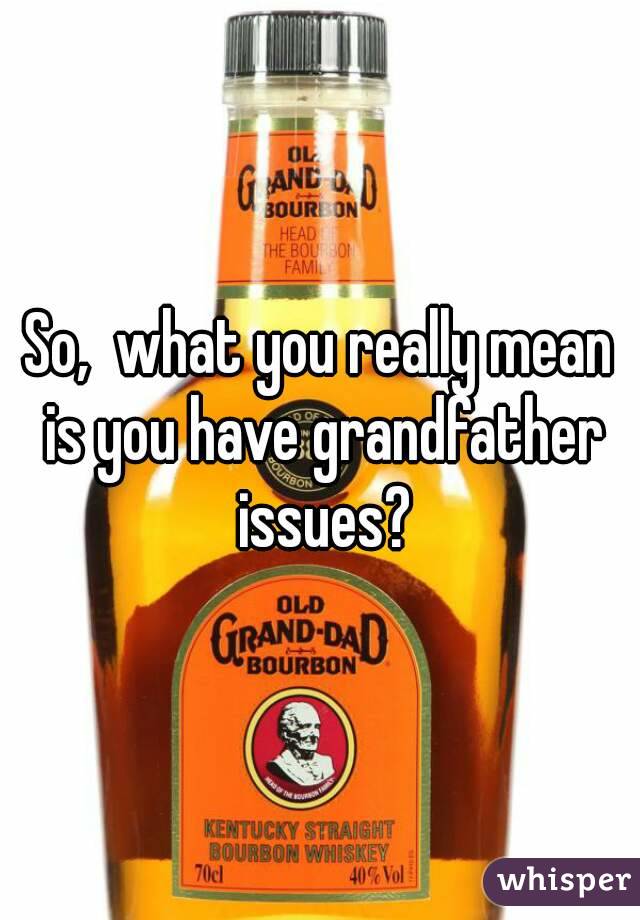 So,  what you really mean is you have grandfather issues?