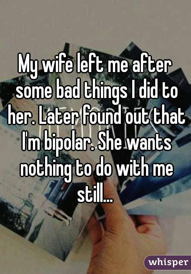 My wife left me after some bad things I did to her. Later found out that I'm bipolar. She wants nothing to do with me still... 