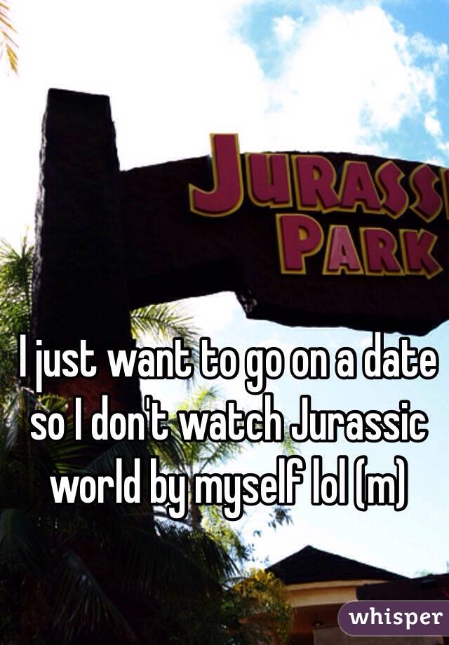 I just want to go on a date so I don't watch Jurassic world by myself lol (m)