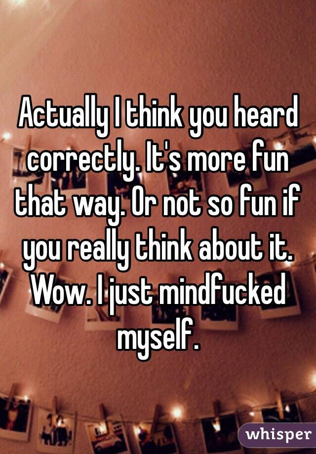 Actually I think you heard correctly. It's more fun that way. Or not so fun if you really think about it. Wow. I just mindfucked myself.