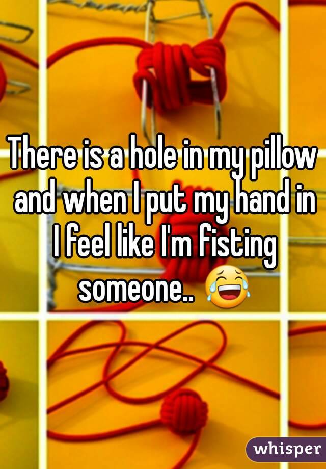 There is a hole in my pillow and when I put my hand in I feel like I'm fisting someone.. 😂