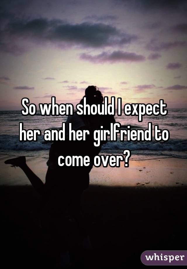 So when should I expect her and her girlfriend to come over?
