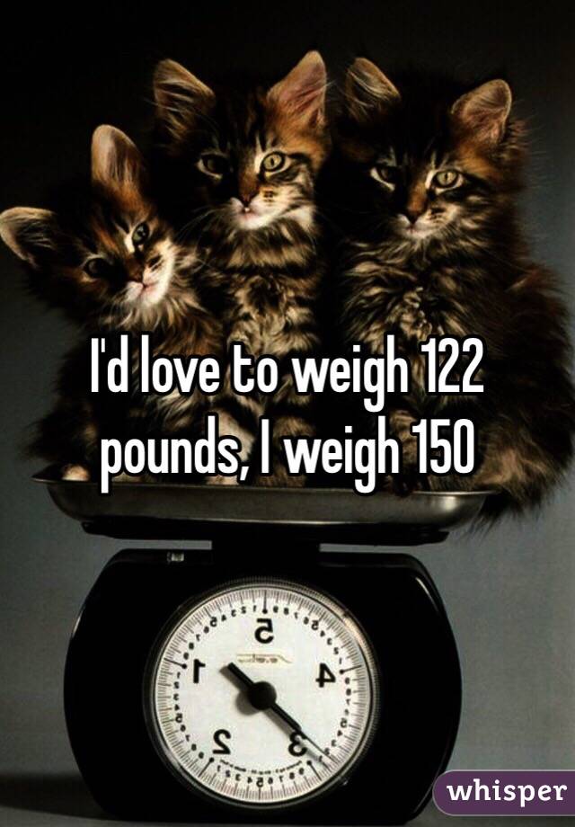 I'd love to weigh 122 pounds, I weigh 150