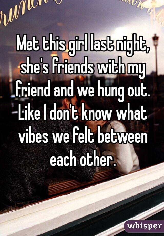 Met this girl last night, she's friends with my friend and we hung out. Like I don't know what vibes we felt between each other.  