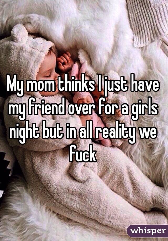 My mom thinks I just have my friend over for a girls night but in all reality we fuck