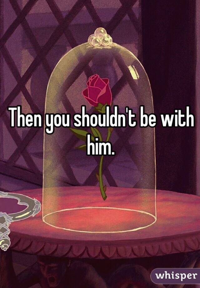 Then you shouldn't be with him. 