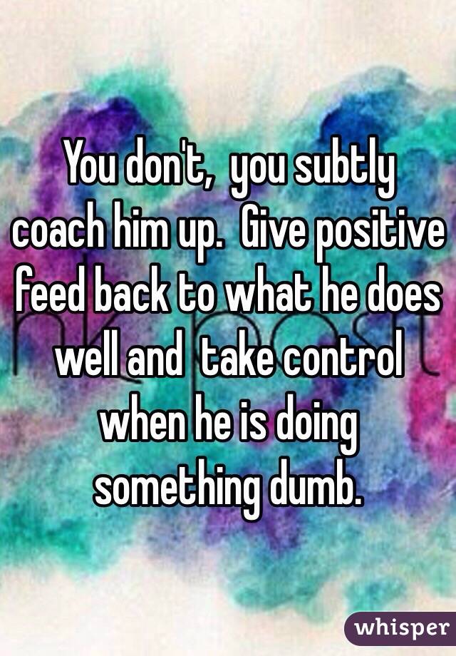 You don't,  you subtly coach him up.  Give positive feed back to what he does well and  take control when he is doing something dumb.